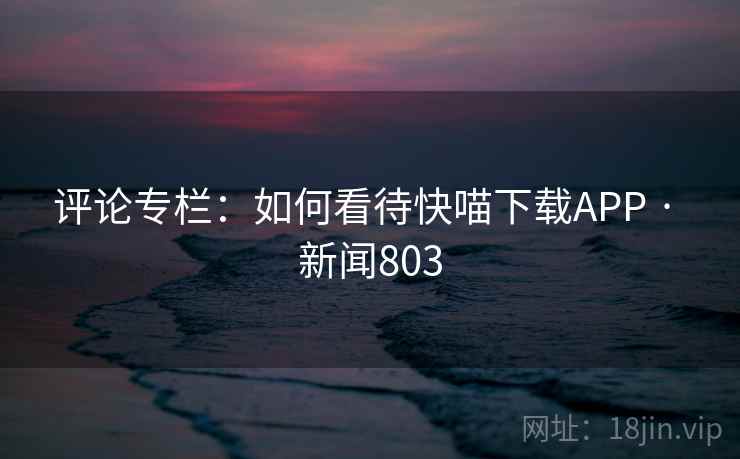 评论专栏:如何看待快喵下载APP · 新闻803 第1张 评论专栏:如何看待快喵下载APP · 新闻803 第1张