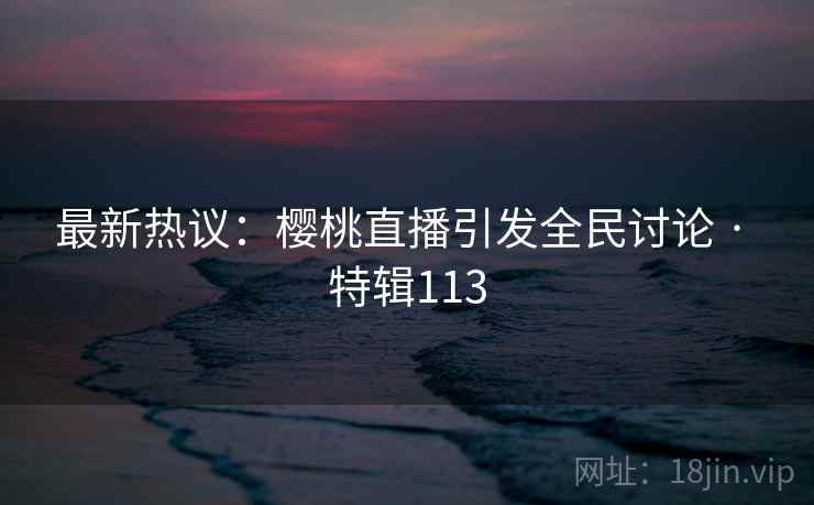 最新热议：樱桃直播引发全民讨论 · 特辑113