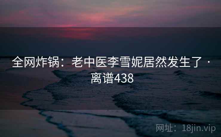 全网炸锅:老中医李雪妮居然发生了 · 离谱438 第1张 全网炸锅:老中医李雪妮居然发生了 · 离谱438 第1张