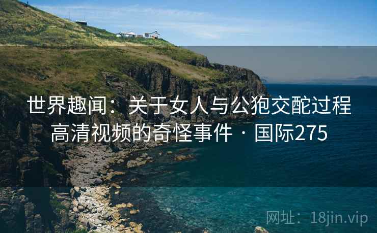 世界趣闻:关于女人与公狍交酡过程高清视频的奇怪事件 · 国际275 第2张 世界趣闻:关于女人与公狍交酡过程高清视频的奇怪事件 · 国际275 第2张