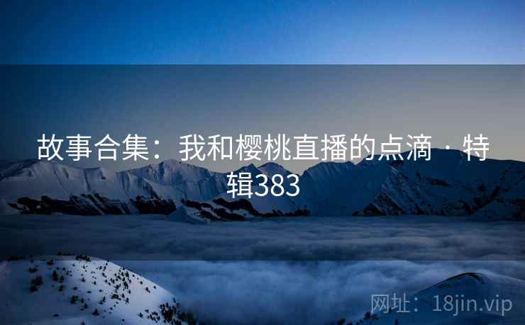故事合集：我和樱桃直播的点滴 · 特辑383
