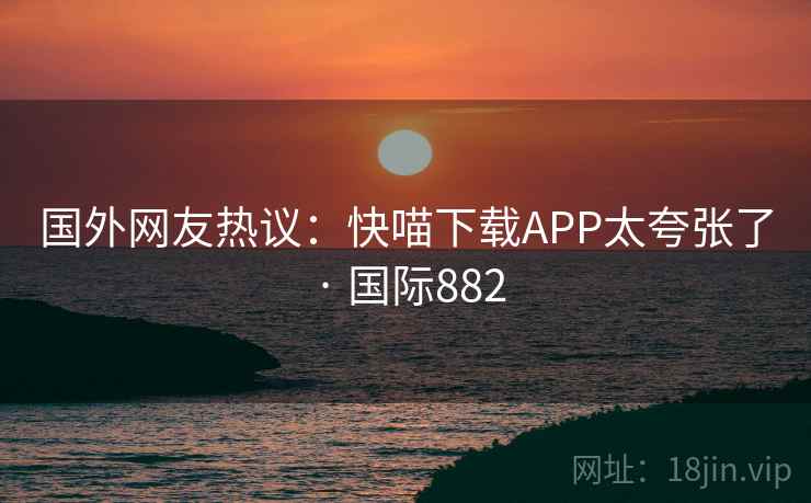 国外网友热议：快喵下载APP太夸张了 · 国际882  第2张