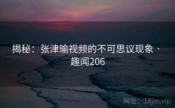 揭秘：张津瑜视频的不可思议现象 · 趣闻206  第2张